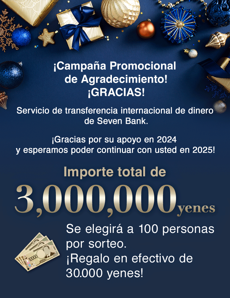 ¡Campaña Promocional de Agradecimiento! ¡GRACIAS! Servicio de transferencia internacional de dinero de Seven Bank. ¡Gracias por su apoyo en 2024 y esperamos poder continuar con usted en 2025! Importe total de 3,000,000 yenes Se elegirá a 100 personas por sorteo. ¡Regalo en efectivo de 30.000 yenes!
