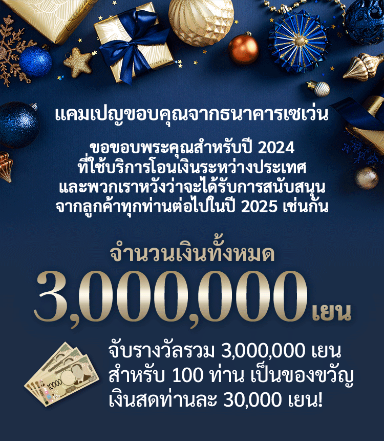 แคมเปญขอบคุณจากธนาคารเซเว่น ขอขอบพระคุณสำหรับปี 2024 ที่ใช้บริการโอนเงินระหว่างประเทศ และพวกเราหวังว่าจะได้รับการสนับสนุนจากลูกค้าทุกท่านต่อไปในปี 2025 เช่นกัน จำนวนเงินทั้งหมด 3,000,000 เยน จะมีการจับรางวัลรวม 3,000,000 เยน สำหรับ 100 คน เป็นของขวัญเงินสด 30,000 เยน!