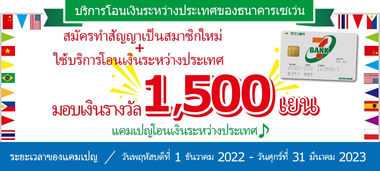 สมัครทำสัญญาเป็นสมาชิกใหม่+ ใช้บริการโอนเงินระหว่างประเทศ มอบเงินรางวัล 1,500 เยน แคมเปญโอนเงินระหว่างประเทศ♪ ระยะเวลาของแคมเปญ：วันพฤหัสบดีที่ 1 ธันวาคม 2022 - วันศุกร์ที่ 31 มีนาคม 2023