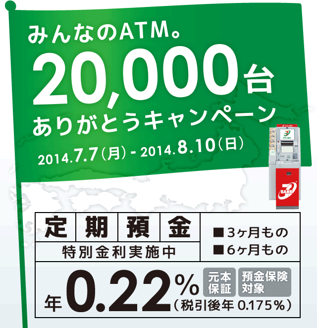 みんなのATM。20,000台ありがとうキャンペーン 2014.7.7(月)-2014.8.10(日) 定期預金特別金利実施中 3ヶ月もの 6ヶ月もの 年0.22%(税引後年0.175%) 元本保証 預金保険対象