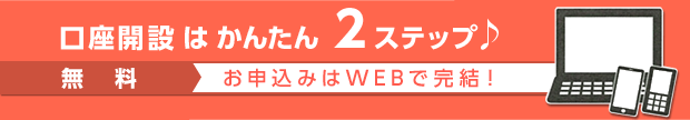口座開設はかんたん 2ステップ♪ 無料 お申込みはWEBで完結！ 