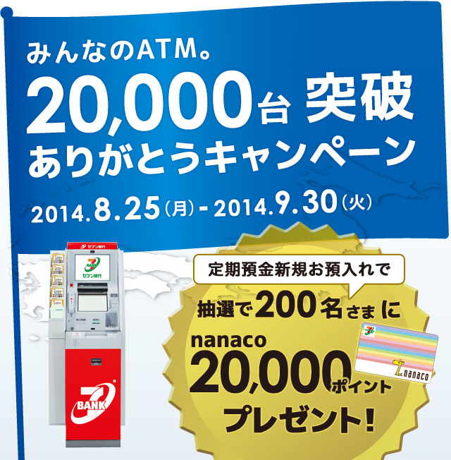 みんなのATM。20,000台突破ありがとうキャンペーン 2014.8.25(月)-2014.9.30(火) 定期預金新規お預入れで抽選で200名さまにnanaco20,000ポイントプレゼント!