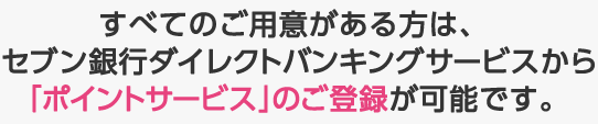 すべてのご用意がある方は、セブン銀行ダイレクトバンキングサービスから「ポイントサービス」のご登録が可能です。