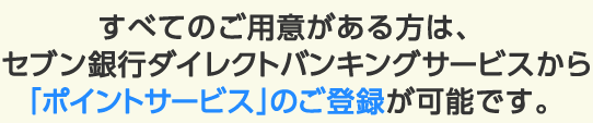 すべてのご用意がある方は、セブン銀行ダイレクトバンキングサービスから「ポイントサービス」のご登録が可能です。