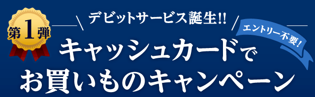 第1弾 デビットサービス誕生!! エントリー不要！ キャッシュカードでお買いものキャンペーン