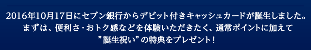 2016年10月17日にセブン銀行からデビット付きキャッシュカードが誕生しました。まずは、便利さ・おトク感などを体験いただきたく、通常ポイントに加えて'誕生祝い'の特典をプレゼント！