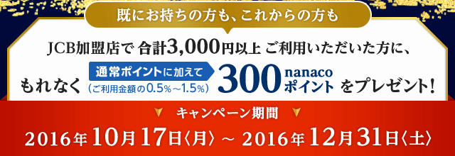 JCB加盟店で合計3,000円以上ご利用いただいた方に、もれなく通常ポイントに加えて（ご利用金額の0.5％～1.5％）300nanacoポイントをプレゼント！ キャンペーン期間 2016年10月17日〈月〉～2016年12月31日〈土〉