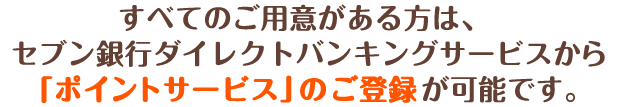 すべてのご用意がある方は、セブン銀行ダイレクトバンキングサービスから「ポイントサービス」のご登録が可能です。