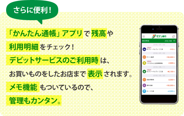さらに便利! 「かんたん通帳」アプリで残高や利用明細をチェック! デビットサービスのご利用時は、お買いものをしたお店まで表示されます。メモ機能もついているので、管理もカンタン。