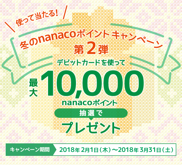 使って当たる! 冬のnanacoポイントキャンペーン第2弾 デビットカードを使って最大10,000nanacoポイント抽選でプレゼント キャンペーン期間 2018年2月1日（木）～2018年3月31日（土）