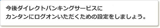 今後ダイレクトバンキングサービスにカンタンにログオンいただくための設定をしましょう。