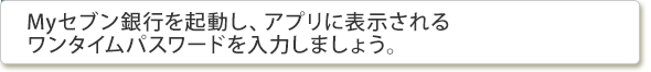 Myセブン銀行を起動し、アプリに表示されるワンタイムパスワードを入力しましょう。