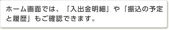 ホーム画面では、「入出金明細」や「振込の予定と履歴」もご確認できます。