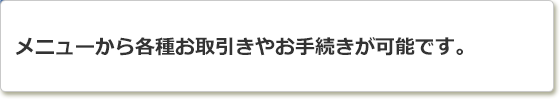 メニューから各種お取引きやお手続きが可能です。