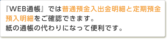 『WEB通帳』では普通預金入出金明細と定期預金預入明細をご確認できます。紙の通帳の代わりになって便利です。