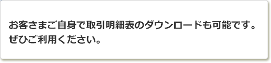 お客さまご自身で取引明細表のダウンロードも可能です。ぜひご利用ください