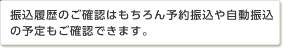 振込履歴のご確認はもちろん予約振込や自動振込の予定もご確認できます。