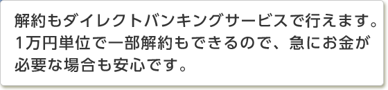 解約もダイレクトバンキングサービスで行えます。1万円単位で一部解約もできるので、急にお金が必要な場合も安心です。