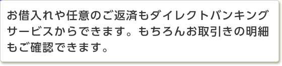 お借入れや任意のご返済もダイレクトバンキングサービスからできます。もちろんお取引きの明細もご確認できます。