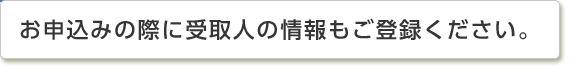 お申込みの際に受取人の情報もご登録ください。