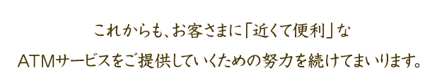 これからも、お客さまに「近くて便利」なATMサービスをご提供していくための努力を続けてまいります。