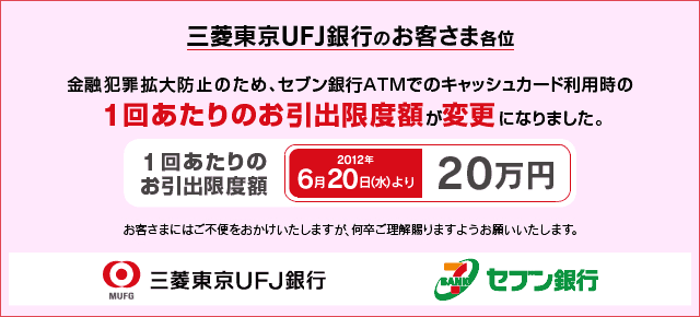 三菱東京UFJ銀行のお客さま各位 金融犯罪拡大防止のため、セブン銀行ATMでのキャッシュカード利用時の1回あたりのお引出限度額を変更いたします。 1回あたりのお引出限度額 現在「50万円」から2012年6月20日(水)以降「20万円」へ変更。 お客さまにはご不便をおかけいたしますが何卒ご理解賜りますようお願いいたします。