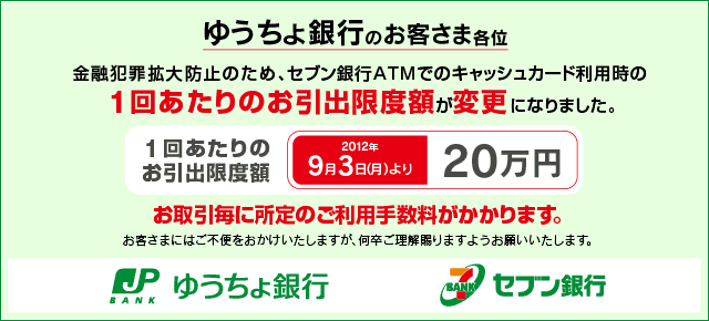 ゆうちょ銀行のお客さま各位 金融犯罪拡大防止のため、セブン銀行ATMでのキャッシュカード利用時の1回あたりのお引出限度額が変更になりました。 1回あたりのお引出限度額 2012年9月3日(月)より「20万円」へ変更。お取引毎に所定のご利用手数料がかかります。 お客さまにはご不便をおかけいたしますが何卒ご理解賜りますようお願いいたします。