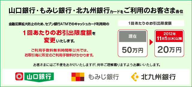 山口銀行・もみじ銀行・北九州銀行のキャッシュカードをご利用のお客さま各位 金融犯罪拡大防止のため、セブン銀行ATMでのキャッシュカード利用時の1回あたりのお引出限度額を変更いたします。 1回あたりのお引出限度額 2012年11月1日(木)以降「20万円」へ変更。お取引毎に所定のご利用手数料がかかります。 お客さまにはご不便をおかけいたしますが何卒ご理解賜りますようお願いいたします。