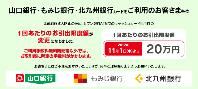 山口銀行・もみじ銀行・北九州銀行のキャッシュカードをご利用のお客さま各位 金融犯罪拡大防止のため、セブン銀行ATMでのキャッシュカード利用時の1回あたりのお引出限度額が変更になりました。 1回あたりのお引出限度額 2012年11月1日(木)より「20万円」へ変更。お取引毎に所定のご利用手数料がかかります。 お客さまにはご不便をおかけいたしますが何卒ご理解賜りますようお願いいたします。