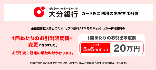 大分銀行のカードをご利用のお客さま各位 金融犯罪拡大防止のため、セブン銀行ATMでのキャッシュカード利用時の1回あたりのお引出限度額が2013年5月6日(月)より20万円に変更になりました。お取引毎に所定の手数料がかかります。 お客さまにはご不便をおかけいたしますが、何卒ご理解賜りますようお願いいたします。