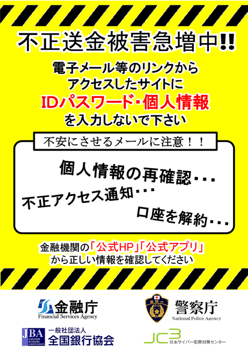 不正送金被害急増中!! 電子メール等のリンクからアクセスしたサイトにＩＤパスワード・個人情報を入力しないで下さい 個人情報の再確認、不正アクセス通知、口座を解約など不安にさせるメールに注意！！金融機関の「公式HP」「公式アプリ」から正しい情報を確認してください